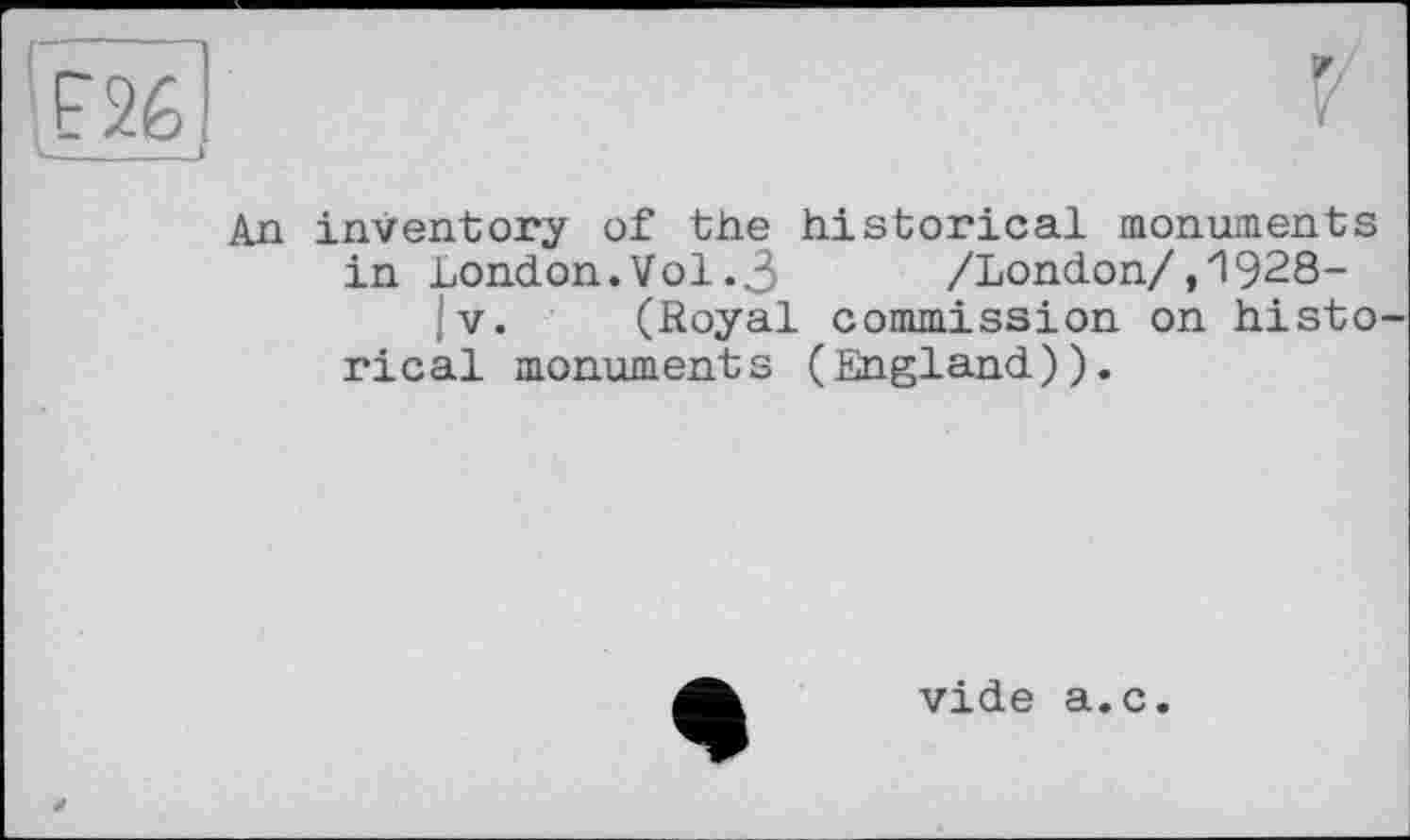 ﻿An inventory of the historical monuments in London.Vol.3 /London/,1928-|v. (Royal commission on histo rical monuments (England)).
vide a.c.